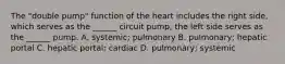 The "double pump" function of the heart includes the right side, which serves as the ______ circuit pump; the left side serves as the ______ pump. A. systemic; pulmonary B. pulmonary; hepatic portal C. hepatic portal; cardiac D. pulmonary; systemic