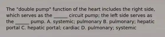 The "double pump" function of the heart includes the right side, which serves as the ______ circuit pump; the left side serves as the ______ pump. A. systemic; pulmonary B. pulmonary; hepatic portal C. hepatic portal; cardiac D. pulmonary; systemic