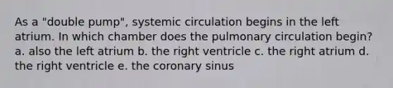 As a "double pump", systemic circulation begins in the left atrium. In which chamber does the pulmonary circulation begin? a. also the left atrium b. the right ventricle c. the right atrium d. the right ventricle e. the coronary sinus