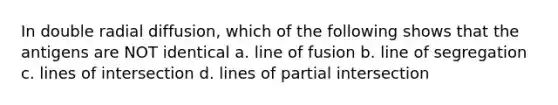 In double radial diffusion, which of the following shows that the antigens are NOT identical a. line of fusion b. line of segregation c. lines of intersection d. lines of partial intersection