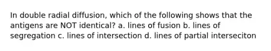 In double radial diffusion, which of the following shows that the antigens are NOT identical? a. lines of fusion b. lines of segregation c. lines of intersection d. lines of partial interseciton