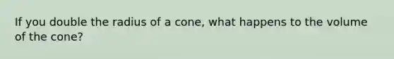 If you double the radius of a cone, what happens to the volume of the cone?