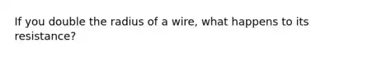 If you double the radius of a wire, what happens to its resistance?