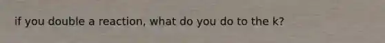 if you double a reaction, what do you do to the k?