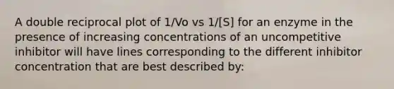 A double reciprocal plot of 1/Vo vs 1/[S] for an enzyme in the presence of increasing concentrations of an uncompetitive inhibitor will have lines corresponding to the different inhibitor concentration that are best described by: