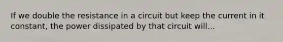 If we double the resistance in a circuit but keep the current in it constant, the power dissipated by that circuit will...