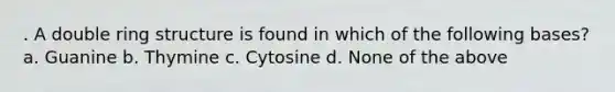 . A double ring structure is found in which of the following bases? a. Guanine b. Thymine c. Cytosine d. None of the above