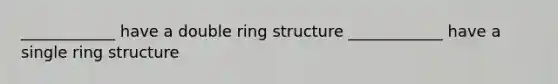 ____________ have a double ring structure ____________ have a single ring structure