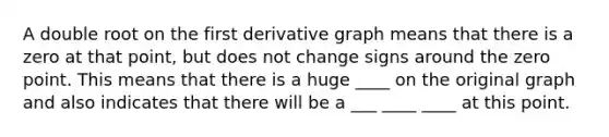 A double root on the first derivative graph means that there is a zero at that point, but does not change signs around the zero point. This means that there is a huge ____ on the original graph and also indicates that there will be a ___ ____ ____ at this point.