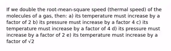 If we double the root-mean-square speed (thermal speed) of the molecules of a gas, then: a) its temperature must increase by a factor of 2 b) its pressure must increase by a factor 4 c) its temperature must increase by a factor of 4 d) its pressure must increase by a factor of 2 e) its temperature must increase by a factor of √2