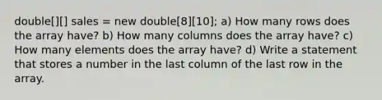 double[][] sales = new double[8][10]; a) How many rows does the array have? b) How many columns does the array have? c) How many elements does the array have? d) Write a statement that stores a number in the last column of the last row in the array.