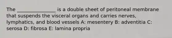 The ________________ is a double sheet of peritoneal membrane that suspends the visceral organs and carries nerves, lymphatics, and <a href='https://www.questionai.com/knowledge/kZJ3mNKN7P-blood-vessels' class='anchor-knowledge'>blood vessels</a> A: mesentery B: adventitia C: serosa D: fibrosa E: lamina propria