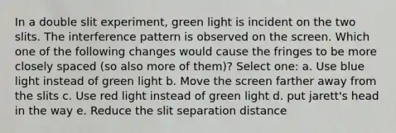 In a double slit experiment, green light is incident on the two slits. The interference pattern is observed on the screen. Which one of the following changes would cause the fringes to be more closely spaced (so also more of them)? Select one: a. Use blue light instead of green light b. Move the screen farther away from the slits c. Use red light instead of green light d. put jarett's head in the way e. Reduce the slit separation distance