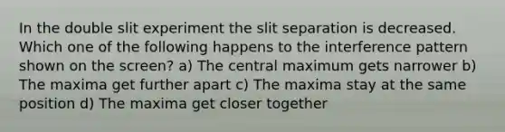 In the double slit experiment the slit separation is decreased. Which one of the following happens to the interference pattern shown on the screen? a) The central maximum gets narrower b) The maxima get further apart c) The maxima stay at the same position d) The maxima get closer together