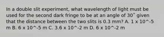 In a <a href='https://www.questionai.com/knowledge/kNkBneatGj-double-slit-experiment' class='anchor-knowledge'>double slit experiment</a>, what wavelength of light must be used for the second dark fringe to be at an angle of 30˚ given that the distance between the two slits is 0.3 mm? A. 1 x 10^-5 m B. 6 x 10^-5 m C. 3.6 x 10^-2 m D. 6 x 10^-2 m