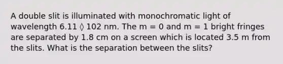 A double slit is illuminated with monochromatic light of wavelength 6.11 ◊ 102 nm. The m = 0 and m = 1 bright fringes are separated by 1.8 cm on a screen which is located 3.5 m from the slits. What is the separation between the slits?