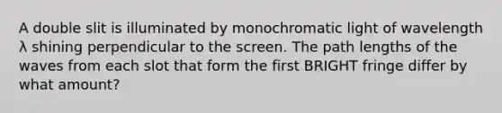 A double slit is illuminated by monochromatic light of wavelength λ shining perpendicular to the screen. The path lengths of the waves from each slot that form the first BRIGHT fringe differ by what amount?