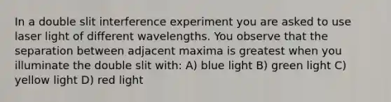 In a double slit interference experiment you are asked to use laser light of different wavelengths. You observe that the separation between adjacent maxima is greatest when you illuminate the double slit with: A) blue light B) green light C) yellow light D) red light