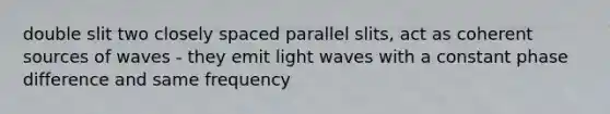 double slit two closely spaced parallel slits, act as coherent sources of waves - they emit light waves with a constant phase difference and same frequency