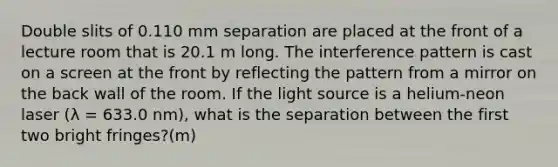 Double slits of 0.110 mm separation are placed at the front of a lecture room that is 20.1 m long. The interference pattern is cast on a screen at the front by reflecting the pattern from a mirror on the back wall of the room. If the light source is a helium-neon laser (λ = 633.0 nm), what is the separation between the first two bright fringes?(m)