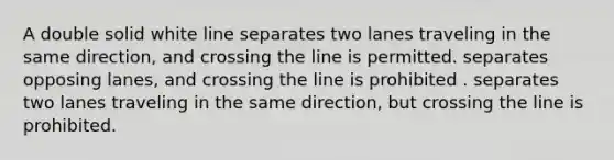 A double solid white line separates two lanes traveling in the same direction, and crossing the line is permitted. separates opposing lanes, and crossing the line is prohibited . separates two lanes traveling in the same direction, but crossing the line is prohibited.