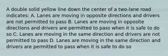 A double solid yellow line down the center of a two-lane road indicates: A. Lanes are moving in opposite directions and drivers are not permitted to pass B. Lanes are moving in opposite directions and drivers are permitted to pass when it is safe to do so C. Lanes are moving in the same direction and drivers are not permitted to pass D. Lanes are moving in the same direction and drivers are permitted to pass when it is safe to do so