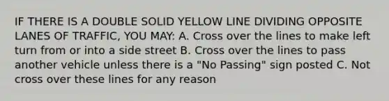 IF THERE IS A DOUBLE SOLID YELLOW LINE DIVIDING OPPOSITE LANES OF TRAFFIC, YOU MAY: A. Cross over the lines to make left turn from or into a side street B. Cross over the lines to pass another vehicle unless there is a "No Passing" sign posted C. Not cross over these lines for any reason