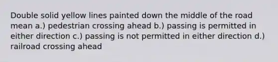 Double solid yellow lines painted down the middle of the road mean a.) pedestrian crossing ahead b.) passing is permitted in either direction c.) passing is not permitted in either direction d.) railroad crossing ahead