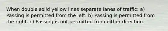 When double solid yellow lines separate lanes of traffic: a) Passing is permitted from the left. b) Passing is permitted from the right. c) Passing is not permitted from either direction.