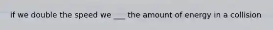 if we double the speed we ___ the amount of energy in a collision