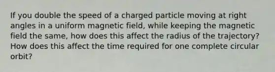 If you double the speed of a charged particle moving at right angles in a uniform magnetic field, while keeping the magnetic field the same, how does this affect the radius of the trajectory? How does this affect the time required for one complete circular orbit?