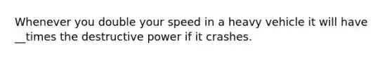 Whenever you double your speed in a heavy vehicle it will have __times the destructive power if it crashes.