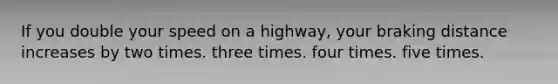 If you double your speed on a highway, your braking distance increases by two times. three times. four times. five times.