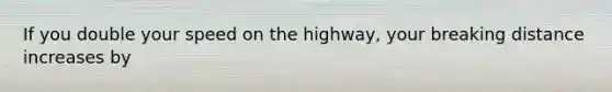 If you double your speed on the highway, your breaking distance increases by