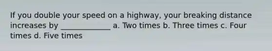 If you double your speed on a highway, your breaking distance increases by _____________ a. Two times b. Three times c. Four times d. Five times