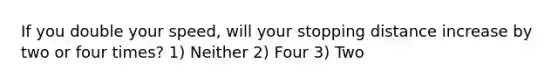 If you double your speed, will your stopping distance increase by two or four times? 1) Neither 2) Four 3) Two