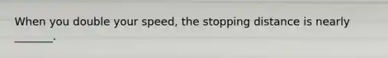 When you double your speed, the stopping distance is nearly _______.