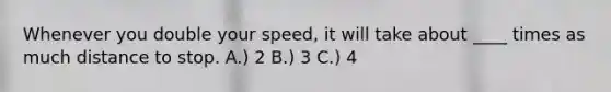 Whenever you double your speed, it will take about ____ times as much distance to stop. A.) 2 B.) 3 C.) 4