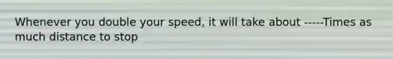 Whenever you double your speed, it will take about -----Times as much distance to stop