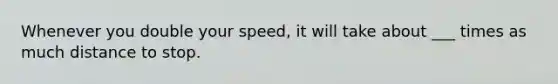 Whenever you double your speed, it will take about ___ times as much distance to stop.