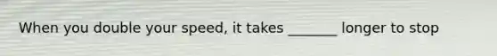 When you double your speed, it takes _______ longer to stop