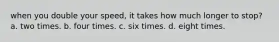 when you double your speed, it takes how much longer to stop? a. two times. b. four times. c. six times. d. eight times.