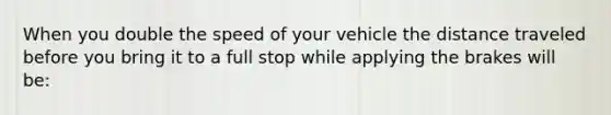 When you double the speed of your vehicle the distance traveled before you bring it to a full stop while applying the brakes will be: