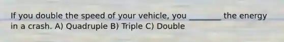 If you double the speed of your vehicle, you ________ the energy in a crash. A) Quadruple B) Triple C) Double