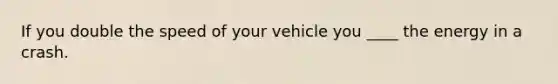 If you double the speed of your vehicle you ____ the energy in a crash.