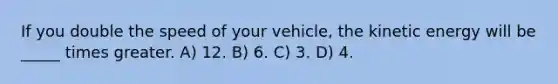 If you double the speed of your vehicle, the kinetic energy will be _____ times greater. A) 12. B) 6. C) 3. D) 4.