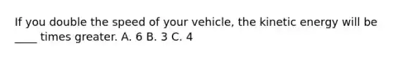 If you double the speed of your vehicle, the kinetic energy will be ____ times greater. A. 6 B. 3 C. 4