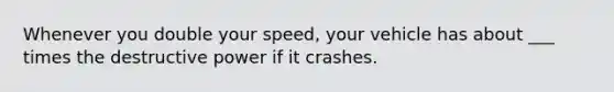 Whenever you double your speed, your vehicle has about ___ times the destructive power if it crashes.