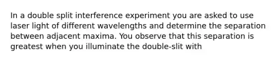 In a double split interference experiment you are asked to use laser light of different wavelengths and determine the separation between adjacent maxima. You observe that this separation is greatest when you illuminate the double-slit with