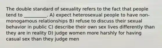 The double standard of sexuality refers to the fact that people tend to __________. A) expect heterosexual people to have non-monogamous relationships B) refuse to discuss their sexual behavior in public C) describe their own sex lives differently than they are in reality D) judge women more harshly for having casual sex than they judge men